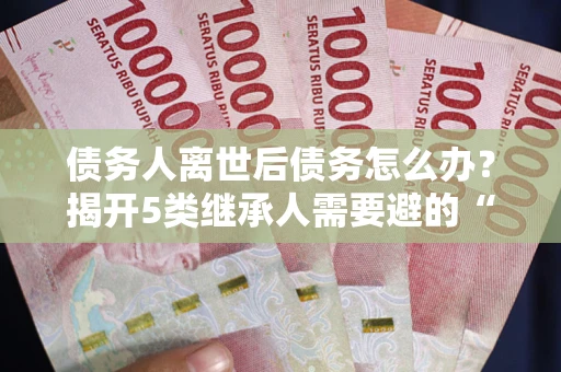 北京债务人离世后债务怎么办？揭开5类继承人需要避的“坑”