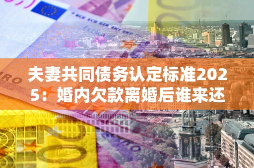 北京夫妻共同债务认定标准2025:婚内欠款离婚后谁来还? 北京夫妻共同债务认定标准2025:婚内欠款离婚后谁来还?