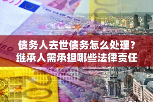 北京债务人去世债务怎么处理？继承人需承担哪些法律责任？